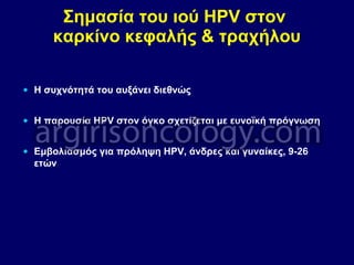 Σημασία του ιού HPV στον
καρκίνο κεφαλής & τραχήλου
• Η συχνότητά του αυξάνει διεθνώς
• Η παρουσία HPV στον όγκο σχετίζεται με ευνοϊκή πρόγνωση
• Εμβολιασμός για πρόληψη HPV, άνδρες και γυναίκες, 9-26
ετών
 