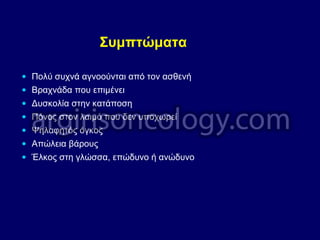 Συμπτώματα
• Πολύ συχνά αγνοούνται από τον ασθενή
• Βραχνάδα που επιμένει
• Δυσκολία στην κατάποση
• Πόνος στον λαιμό που δεν υποχωρεί
• Ψηλαφητός όγκος
• Απώλεια βάρους
• Έλκος στη γλώσσα, επώδυνο ή ανώδυνο
 