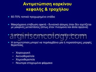 Αντιμετώπιση καρκίνου
κεφαλής & τραχήλου
• 60-70% τοπικά προχωρημένο στάδιο
• Μακρόχρονη επιβίωση εφικτή - δυνητικά ιάσιμος όταν δεν σχετίζεται
με μακρινές μεταστάσεις (όπως στον πνεύμονα και άλλα όργανα)
• Ο ασθενής πρέπει να αντιμετωπιστεί από ομάδα ειδικών ιατρών
• Η αντιμετώπιση μπορεί να περιλαμβάνει μία ή περισσότερες μορφές
θεραπείας
– Χειρουργική
– Ακτινοθεραπεία
– Χημειοθεραπεία
– Νεώτερα στοχευμένα φάρμακα
 