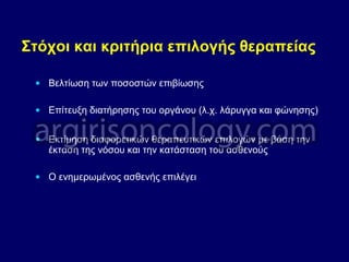 Στόχοι και κριτήρια επιλογής θεραπείας
• Βελτίωση των ποσοστών επιβίωσης
• Επίτευξη διατήρησης του οργάνου (λ.χ. λάρυγγα και φώνησης)
• Εκτίμηση διαφορετικών θεραπευτικών επιλογών με βάση την
έκταση της νόσου και την κατάσταση του ασθενούς
• Ο ενημερωμένος ασθενής επιλέγει
 
