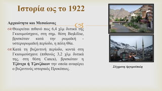 
Αρχαιότητα και Μεσαίωνας
 Θεωρείται πιθανό πως 6,4 χλμ δυτικά της
Γκιουμούσχανε, στη σημ. θέση Beşkilise,
βρισκόταν κατά την ρωμαϊκή -
υστερορωμαϊκή περίοδο, η πόλη Θία.
 Κατά τη βυζαντινή περίοδο, κοντά στη
Γκιουμούσχανε (πιθανώς 3,2 χλμ δυτικά
της, στη θέση Canca), βρισκόταν η
Τζάνιχα ή Τζανζάκων την οποία αναφέρει
ο βυζαντινός ιστορικός Προκόπιος.
Ιστορία ως το 1922
Σύγχρονη Αργυρούπολη
 