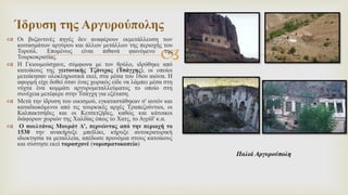 
 Οι βυζαντινές πηγές δεν αναφέρουν εκμετάλλευση των
κοιτασμάτων αργύρου και άλλων μετάλλων της περιοχής του
Τορούλ. Επομένως είναι πιθανά φαινόμενο της
Τουρκοκρατίας.
 Η Γκιουμούσχανε, σύμφωνα με τον θρύλο, ιδρύθηκε από
κατοίκους της γειτονικής Τζάνιχας (Τσάγχης), οι οποίοι
μετοίκησαν ολοκληρωτικά εκεί, στα μέσα του 16ου αιώνα. Η
αφορμή είχε δοθεί όταν ένας χωρικός είδε να λάμπει μέσα στη
νύχτα ένα κομμάτι αργυρομεταλλεύματος το οποίο στη
συνέχεια μετέφερε στην Τσάγχη για εξέταση.
 Μετά την ίδρυση του οικισμού, εγκαταστάθηκαν σ' αυτόν και
καταδιωκόμενοι από τις τουρκικές αρχές Τραπεζούντιοι, οι
Καλπακτσήδες και οι Κετσετζήδες, καθώς και κάτοικοι
διάφορων χωριών της Χαλδίας όπως το Χατς, το Αγρίδ' κ.α.
 Ο σουλτάνος Μουράτ Δ', περνώντας από την περιοχή το
1530 την ανακήρυξε μπεϊλίκι, κήρυξε αυτοκρατορική
ιδιοκτησία τα μεταλλεία, απέδωσε προνόμια στους κατοίκους
και σύστησε εκεί ταρασχανέ (νομισματοκοπείο)
Ίδρυση της Αργυρούπολης
Παλιά Αργυρούπολη
 