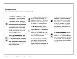 8H i l l ie r | U si n g A r c v ie w 1 0
Navigating a Map
There are several tools available for zooming in and out of your map.
The fixed zoom in/fixed zoom out tools
give you the least control but also may
keep you from zooming in or out too much
and losing your map. Each time you click,
you will zoom in or out a fixed amount.
The pan tool works like the continu-
ous zoom tool when you right click on it.
Think of the pan tool as a sticky hand you
set down on a piece of paper. You use it
to move your map up, down, left or right
without changing the extent (the degree to
which you are zoomed in or out).
You can also pan by using the scroll bars
on the right and bottom of your map.
However, these are not the best way to
navigate since they are really designed for
scrolling in word document or image.
The continuous zoom tool gives you the
greatest amount of control, but you have
to add this by customizing your toolbar (see
“Customizing the Interface” above). Click
on the continuous zoom tool, then left click
on your map, hold down the mouse button,
and move your mouse away from you to
zoom in and toward you to zoom out. If
you right click and hold down, this becomes
a tool for panning (moving map around
without changing the extent).
Using the non-continuous zoom tools,
you can click on your map to zoom in or out
at a fixed amount or to draw a box around
the area that you want to see in more or less
detail. The new map will be drawn so that
the area you drew the box around is in the
middle of the map display.
The full extent button will zoom in or out
so that all of your active (checked) map
layers can be viewed. This is very helpful
when you zoom in or out too much and
can’t see your map layers. You can also
zoom in to a single layer by right clicking
on the layer in the table of contents and
choosing “zoom to layer.”
The previous extent button allow you
to return to the extent you had before
zooming in or out. The next extent button
allows you to jump forward an extent (after
you have used the previous extent button).
This is a sort of “undo” button in regard to
navigation.
 