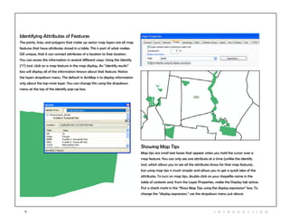 9 I n t r odu c tio n
Identifying Attributes of Features
The points, lines, and polygons that make up vector map layers are all map
features that have attributes stored in a table. This is part of what makes
GIS unique, that it can connect attributes of a location to that location.
You can access this information in several different ways. Using the identify
(“i”) tool, click on a map feature in the map display. An “identify results”
box will display all of the information known about that feature. Notice
the layers dropdown menu. The default in ArcMap is to display information
only about the top-most layer. You can change this using the dropdown
menu at the top of the identify pop-up box.
Showing Map Tips
Map tips are small text boxes that appear when you hold the cursor over a
map feature. You can only see one attribute at a time (unlike the identify
tool, which allows you to see all the attributes know for that map feature),
but using map tips is much simpler and allows you to get a quick idea of the
attributes. To turn on map tips, double click on your shapefile name in the
table of contents and, from the Layer Properties, make the Display tab active.
Put a check mark in the “Show Map Tips using the display expression” box. To
change the “display expression,” use the dropdown menu just above.
 
