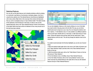 10
Selecting Features
You can also use the select features tool to identify attributes, either by clicking
on a particular map feature or by drawing a rectangle, polygon, cirle, line or
using the lasso selection tool. The selected features should become highlighted
with a blue outline. Right click on the map layer that contains the feature(s)
that you wish to investigate and go to “open attribute table.” This table includes
all the attributes of all the features in that layer. In order to view just the
selected feature(s), click on the “Show Selected Features” button at the bottom
of the table. Notice that there will be an indication of how many records out of
the total have been selected.
You can also highlight a feature on the map by clicking on a row in the table
(you need to click in the gray area on the far left). This way, you can find a
specific place (such as Cyprus) on your map. You can change the selection color
from “options…” in the Selection menu. It is also possible to use different selection
colors for each layer. Double click on a map layer, or right click and go to “prop-
erties.” Choose the selection tab and then select the last radio button, “Show
selected features with this color.” This will only change the selection color for this
map layer.
To unselect records (and get rid of the blue highlight), you can do one of several
things:
1. Open the attribute table (right click on the name in the Table of Contents and
go to “Open Attribute Table”) and then click on the “Clear Selected Features”
button at the top;
2. With the attribute table open, click on the “Table Options” button on the top
left and go to “Clear Selection” ;
3. From the Selection menu in ArcMap, choose “Clear Selected Features;
4. From the Table of Contents, click on the “List by Selection” button to see
which map layer has selected features, then right click on the one with selected
features and go to “Clear Selected Features.”
H i l l ie r | U si n g A r c v ie w 1 0
 