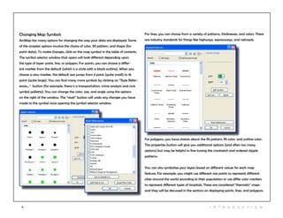 11 I n t r odu c tio n
Changing Map Symbols
ArcMap has many options for changing the way your data are displayed. Some
of the simplest options involve the choice of color, fill pattern, and shape (for
point data). To make changes, click on the map symbol in the table of contents.
The symbol selector window that opens will look different depending upon
the type of layer: point, line, or polygon. For points, you can choose a differ-
ent marker from the default (which is a circle with a black outline). When you
choose a new marker, the default size jumps from 4 point (quite small) to 18
point (quite large). You can find many more symbols by clicking on “Style Refer-
ences...” button (for example, there is a transportation, crime analysis and civic
symbol pallette). You can change the color, size, and angle using the options
on the right of the window. The “reset” button will undo any changes you have
made to the symbol since opening the symbol selector window.
For lines, you can choose from a variety of patterns, thicknesses, and colors. There
are industry standards for things like highways, expressways, and railroads.
For polygons, you have choices about the fill pattern, fill color, and outline color.
The properties button will give you additional options (and often too many
options) but may be helpful in fine-tuning the crosshatch and ordered stipple
patterns.
You can also symbolize your layers based on different values for each map
feature. For example, you might use different size points to represent different
cities around the world according to their population or use differ color markers
to represent different types of hospitals. These are considered “thematic” maps
and they will be discussed in the sections on displaying points, lines, and polygons.
 