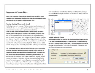 12
Managing & Saving Data
Many of the frustrations of new GIS users relate to saving files. ArcGIS works
differently from most software, so if you do not take care in naming and saving
your files, you will not be able to find or open your work.
Saving ArcMap Documents (.mxd)
An ArcMap document is made up of all the map layers you have added and
all of the functions you have applied to them. It is best to only save an ArcMap
document when you have spent a significant amount of time.
When you open ArcMap, you are prompted to specify whether you wish to
open an existing map document or create a new one. Most of the time when
you are learning to use ArcView, you can create a new ArcMap document. If
you will need to return to your work once you start symbolizing your map layers
and designing a layout for printing, you will probably want to save an ArcMap
document. You do this by going to the File menu and choosing save. This file will
save all of the work you have done, including the list of data you have added
and the changes you have made to layer properties, symbology, and the layout.
The .mxd file does NOT save all of the data you included in your map. Instead,
it includes information about the location of those files on your computer (or
network, or Internet) and the formatting changes you made. This means that
you cannot move the data files you’ve included in a map document or just
put your .mxd file on a thumb drive to open on a different computer without
running into problems. It also means that map documents can be difficult to
transfer from one computer to another. If you do move one of the files used in
your map document, that layer will be shown with a ! next to it and will not
draw when you open your map document. If you click on the grayed out check
mark beside the layer name, ArcMap will bring up a dialog asking where you
moved the file. Navigating to the file in its new location and clicking “add” will
solve the problem.
Saving Relative Paths
Relative paths can help you avoid the red exclamation points some of the time.
If you have all of the files belonging to a map document in a single folder, you
can move it to a new location and still open it with relative paths. From the File
menu, go to “Map Document.” and check the box next to “Pathnames” that
says “Save relative pathnames to data sources.”
H i l l ie r | U si n g A r c v ie w 1 0
 