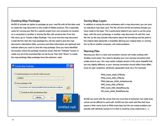 13 I n t r odu c tio n
Saving Map Layers
In addition to saving the entire workspace with a map document, you can save
an individual map layer (.lyr). This file will store all the formatting changes you
have made to the layer. This is particularly helpful if you want to use the same
layer, with the same symbology, in another map document. As with the .mxd
file, the .lyr file only includes information about the formatting and the path to
the original data (generally a shapefile). Moving your original data, or moving
the .lyr file to another computer, will create problems.
Naming Files
Naming your files in a clear and consistent manner will make working with
ArcMap much easier. You need to develop your own naming convention that
makes sense to you. You may create multiple versions of the same shapefile that
are only slightly different, so your naming convention should reflect those differ-
ences (in year, projection, attributes, geographic level, etc.). For example:
ArcGIS can work with file names that are more than 8 characters, but really long
names can be difficult to work with. ArcGIS can also work with files that have
spaces in their name (such as Phila tracts.shp), but this can create problems (es-
pecially with attribute names) so it is best to avoid by using underscores ( _ ).
Phila_tracts_2000_UTM.shp
Phila_tracts_1990_UTM.shp
Phila_bgroups_2000_stateplane.shp
NYC_tracts_1990_UTM.shp
NYC_tracts_1990_StatePlane.shp
PA_tracts_2000_StatePlane.shp
Creating Map Packages
ArcGIS 10 includes an option to package up your .mxd file with all the data used
to create the map document on the model of Adobe products. This is especially
useful for moving your files for a specific project from one computer (or location
on a computer) to another or sharing the files with someone else. From the
File menu, go to “Create a Map Package.” You must save the map document
(.mdx) file first, then the map package.You will also need to give the map
document a description (title, summary and other information are optional) and
indicate where you want to save the map package. Once you have identified
the location where the package should be saved, click the “Validate” button to
make sure all of the associated files can be found. Then click “Share” to create
the map package. Map packages have the extension .mpk.
 