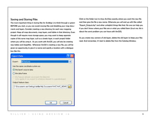 14
Saving and Storing Files
The most important thing in storing files for ArcMap is to think through a system
BEFORE you start, so you can avoid moving files and disabling your map docu-
ments and layers. Consider creating a new directory for each new mapping
project. Keep all map documents, map layers, and tables in that directory. Even
though it will require more storage space, you may want to keep separate
copies of the same map layer, such as a streets layer, in each project folder
where you will be using it. As you work with ArcGIS, you will also be creating
new tables and shapefiles. Whenever ArcGIS is creating a new file, you will be
given an opportunity to give it a name and specify a location with a dialogue
box like this:
Click on the folder icon to show ArcView exactly where you want the new file
and then give the file a new name. Otherwise you will end up with files called
“Export_Output.shp” and other unhelpful things like that. No one can help you
if you don’t know where your files are or what you called them (trust me, this is
about the worst problem you can have with ArcGIS).
As you create new versions of old layers, delete the old layers to keep your files
neat. And remember, it’s best to delete files from the Catalog Window.
H i l l ie r | U si n g A r c v ie w 1 0
 