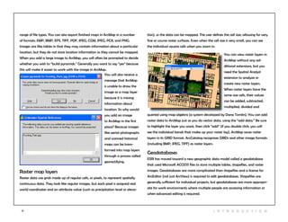 17 I n t r odu c tio n
You will also receive a
message that ArcMap
is unable to draw the
image as a map layer
because it is missing
information about
location. So why would
you add an image
to ArcMap in the first
place? Because images
like aerial photographs
and scanned historical
maps can be trans-
formed into map layers
through a process called
georectifying.
range of file types. You can also export finished maps in ArcMap in a number
of formats: EMP, BMP, EPS, TIFF, PDF, JPEG, CGM, JPEG, PCX, and PNG.
Images are like tables in that they may contain information about a particular
location, but they do not store location information so they cannot be mapped.
When you add a large image to ArcMap, you will often be prompted to decide
whether you wish to “build pyramids.” Generally you want to say “yes” because
this will make it easier to work with the image in ArcMap.
Raster map layers
Raster data use grids made up of regular cells, or pixels, to represent spatially
continuous data. They look like regular images, but each pixel is assigned real
world coordinates and an attribute value (such as precipitation level or eleva-
You can view raster layers in
ArcMap without any ad-
ditional extensions, but you
need the Spatial Analyst
extension to analyze or
create new raster layers.
When raster layers have the
same size cells, their values
can be added, subtracted,
multiplied, divided and
queried using map algebra (a system developed by Dana Tomlin). You can add
raster data to ArcMap just as you do vector data, using the “add data.” Be sure
to highlight the layer you want, then click “add” (if you double click, you will
see the individual bands that make up your raster lay). ArcMap saves raster
layers in its GRID format. ArcCatalog recognizes GRIDs and other image formats
(including BMP, JPEG, TIFF) as raster layers.
Geodatabases
ESRI has moved toward a new geographic data model called a geodatabase
that used Microsoft ACCESS files to store multiple tables, shapefiles, and raster
images. Geodatabases are more complicated than shapefiles and a license for
ArcEditor (not just ArcView) is required to edit geodatabases. Shapefiles are
generally sufficient for individual projects, but geodatabases are more appropri-
ate for work environments where multiple people are accessing information or
when advanced editing is required.
tion), so the data can be mapped. The user defines the cell size, allowing for very
fine or course raster surfaces. Even when the cell size is very small, you can see
the individual square cells when you zoom in.
 