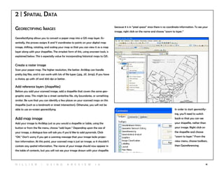 18
Georectifying Images
Georefectifying allows you to convert a paper map into a GIS map layer. Es-
sentially, the process assigns X and Y coordinates to points on your digital map
image, shifting, rotating, and scaling your map so that you can view it as a map
layer along with your shapefiles. The simplest form of this, using onscreen tools, is
explained below. This is especially value for incorporating historical maps to GIS.
Create a raster image
Scan your paper map. The higher resolution, the better. ArcMap can handle
pretty big files, and it can work with lots of file types (.jpg, .tif, .bmp). If you have
a choice, go with .tif and 300 dpi or better.
Add reference layers (shapefiles)
Before you add your scanned image, add a shapefile that covers the same geo-
graphic area. This might be a street centerline file, city boundaries, or something
similar. Be sure that you can identify a few places on your scanned maps on this
shapefile (such as a landmark or street intersection). Otherwise, you will not be
able to use on-screen georectifying. In order to start georectify-
ing, you’ll need to switch
back so that you can see
your shapefile, rather than
your image. Right click on
the shapefile and choose
“zoom to layer.” From the
view menu, choose toolbars,
then Georeferencing.
Add map image
Add your image to ArcMap just as you would a shapefile or table, using the
button or from the file menu, choose “add layer.” Depending upon the size of
your image, a dialogue box will ask you if you’d like to add pyramids. Click
“OK.” Don’t worry if you get a warning message that your image lacks projec-
tion information. At this point, your scanned map is just an image, so it shouldn’t
contain any spatial information. The name of your image should now appear in
the table of contents, but you will not see your image drawn with your shapefile
2 | Spatial Data
because it is in “pixel space” since there is no coordinate information. To see your
image, right click on the name and choose “zoom to layer.”
H i l l ie r | U si n g A r c v ie w 1 0
 