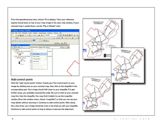 19
From the georeferencing menu, choose “fit to display.” Now your reference
layer(s) should draw on top of your map image in the view map window. If your
scanned map is upside down, use the “Flip or Rotate” tools.
Add control points
Click the “add control points” button. Create your first control point on your
image by clicking once on your scanned map, then click on the shapefile in the
corresponding spot. Your image should shift closer to your shapefile. If it gets
further away, you probably reversed the order. Be sure to click on your scanned
map first, then the shapefile. You may find it helpful to use the magnifier
window (from the window menu, choose “magnifier”) so that you can see your
map details without zooming in. Continue to add control points. After doing
this a few times, your image should be more or less lined up with your shapefile.
Continue to add control points as long as doing so improves the alignment.
2 | S patia l D ata
 