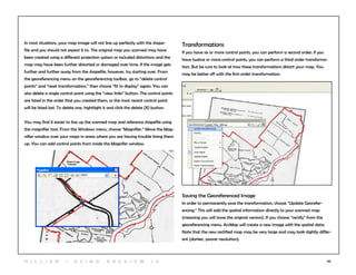 20
In most situations, your map image will not line up perfectly with the shape-
file and you should not expect it to. The original map you scanned may have
been created using a different projection system or included distortions and the
map may have been further distorted or damaged over time. If the image gets
further and further away from the shapefile, however, try starting over. From
the georeferencing menu on the georeferencing toolbar, go to “delete control
points” and “reset transformation,” then choose “fit to display” again. You can
also delete a single control point using the “view links” button. The control points
are listed in the order that you created them, so the most recent control point
will be listed last. To delete one, hightlight it and click the delete (X) button.
You may find it easier to line up the scanned map and reference shapefile using
the magnifier tool. From the Windows menu, choose “Magnifier.” Move the Mag-
nifier window over your maps in areas where you are having trouble lining them
up. You can add control points from inside the Magnifer window.
Transformations
If you have six or more control points, you can perform a second order; if you
have twelve or more control points, you can perform a third order transforma-
tion. But be sure to look at how these transformations distort your map. You
may be better off with the first-order transformation.
Saving the Georeferenced Image
In order to permanently save the transformation, choose “Update Georefer-
encing.” This will add the spatial information directly to your scanned map
(meaning you will loose the original version). If you choose “rectify” from the
georeferencing menu, ArcMap will create a new image with the spatial data.
Note that the new rectified map may be very large and may look slightly differ-
ent (darker, poorer resolution).
H i l l ie r | U si n g A r c v ie w 1 0
 