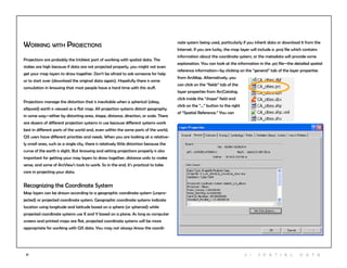 21 2 | S patia l D ata
Working with Projections
Projections are probably the trickiest part of working with spatial data. The
stakes are high because if data are not projected properly, you might not even
get your map layers to draw together. Don’t be afraid to ask someone for help
or to start over (download the original data again). Hopefully there is some
consulation in knowing that most people have a hard time with this stuff.
Projections manage the distortion that is inevitable when a spherical (okay,
ellipsoid) earth is viewed as a flat map. All projection systems distort geography
in some way—either by distorting area, shape, distance, direction, or scale. There
are dozens of different projection systems in use because different systems work
best in different parts of the world and, even within the same parts of the world,
GIS users have different priorities and needs. When you are looking at a relative-
ly small area, such as a single city, there is relatively little distortion because the
curve of the earth is slight. But knowing and setting projections properly is also
important for getting your may layers to draw together, distance units to make
sense, and some of ArcView’s tools to work. So in the end, it’s practical to take
care in projecting your data.
Recognizing the Coordinate System
Map layers can be drawn according to a geographic coordinate system (unpro-
jected) or projected coordinate system. Geographic coordinate systems indicate
location using longitude and latitude based on a sphere (or spheroid) while
projected coordinate systems use X and Y based on a plane. As long as computer
screens and printed maps are flat, projected coordinate systems will be more
appropriate for working with GIS data. You may not always know the coordi-
nate system being used, particularly if you inherit data or download it from the
Internet. If you are lucky, the map layer will include a .proj file which contains
information about the coordinate system, or the metadata will provide some
explanation. You can look at the information in the .prj file—the detailed spatial
reference information—by clicking on the “general” tab of the layer properties
from ArcMap. Alternatively, you
can click on the “fields” tab of the
layer properties from ArcCatalog,
click inside the “shape” field and
click on the “…” button to the right
of “Spatial Reference.” You can
 