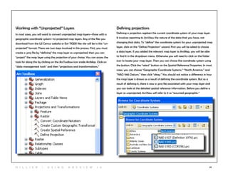 22
Working with “Unprojected” Layers
In most cases, you will want to convert unprojected map layers—those with a
geographic coordinate system—to projected map layers. Any of the files you
download from the US Census website or Esri TIGER files site will be in this “un-
projected” format. There are two steps involved in this process. First, you must
create a .proj file by “defining” the map layer as unprojected; then you can
“project” the map layer using the projection of your choice. You can access the
tools for doing this by clicking on the ArcToolbox icon inside ArcMap. Click on
“data management tools” and then “projections and transformations.”
Defining projections
Defining a projection registers the current coordinate system of your map layer.
It involves reporting to ArcView the nature of the data that you have, not
changing that data. To “define” the coordinate system for your unprojected map
layer, click on the “Define Projection” wizard. First you will be asked to choose
a data layer. If you added the relevant map layer to ArcMap, you will be able
to find it in the dropdown menu. Otherwise you will need to click on the folder
icon to locate your map layer. Then you can choose the coordinate system using
the button. Click the “select” button on the Spatial Reference Properties. In most
cases, you can choose “Geographic Coordinate Systems,” “North America,” and
“NAD 1983 Datum,” then click “okay.” You should not notice a difference in how
the map layer is drawn as a result of defining the coordinate system. But as a
result of defining it, there is now a .proj file associated with your map layer and
you can look at the detailed spatial reference information. Before you define a
layer as unprojected, ArcView will refer to it as “assumed geographic.”
H i l l ie r | U si n g A r c v ie w 1 0
 
