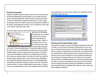 23
Working with Projected Map Layers
Sometimes the map layers you acquire will already be projected but won’t carry
a .proj file so you won’t know the projection. The best thing to do in this situa-
tion is to look at the original source for information about the projection system,
either on a website, in metadata that came with the file, or by calling the person
who created the data. If these approaches all fail to reveal the projection, map
the data in order to guess the projection. You may recognize the projection by
the units showing in the gray bar below the map. If they are not in longitude
and latitude, they are probably projected. As you work with a particular projec-
tion system, you will come to recognize the map units and range of coordinate
values. For example, State Plane coordinates for Philadelphia are generally in
feet and look like 2691607.78, 246268.98. UTM coordinates will be in meters and
look like 486850.72, 4430095.19.
Projecting shapefiles
Projecting a shapefile changes the projection system. You can only do this if you
have defined (registered) the existing projection. You can project map layers
that are unprojected (geographic coordinate system) or change the projection
on layers that already have a projected coordinate system. In order to project
the map layer, click on the “Project” wizard. If you are projecting a shapefile, use
the “Project” wizard listed under “Features.” If you are projecting a raster image,
use the “project” wizard listed under “raster.”
As with the “define” wizard, you will be asked to specify the map layer. Next,
because you will be changing
the original layer, you are asked
to name the new layer that
will be created. By default,
ArcView will add “_Project” to
the original name. You may
wish to give your layer a differ-
ent name. Click on the button
to the right of “Output Coordinate System” to choose your projection. Click on
the “select” button on the Spatial Reference Properties, then choose “Projected
Coordinate Systems.” Now you need to choose your projection. For relatively
small areas like Philadelphia, the differences in projection systems (the distor-
tion in shape, area, distance, direction, and scale) are minimal. You are best off
choosing whatever projection system is most commonly used. In Philadelphia,
that is State Plane 1983 (feet) Pennsylvania South. For the Philadelphia MSA,
consider UTM zone 18N. After making your selection, click “okay.” ArcView will
indicate that there is a “Datum conflict between map and output.” In order to
map your newly projected layer, create a new ArcMap document and add the
new (projected) layer. You should notice a change in the coordinates that show
in the bottom right of the map.
2 | S patia l D ata
 