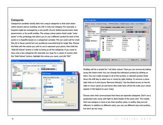 25
Categories
Categorical variables classify data into unique categories so that each obser-
vation (event, person, building, etc.) fits in only one category. For example, a
hospital might be managed by a non-profit, church, federal government, state
government, or for-profit entitity. The unique values option listed under “cate-
gories” in the symbology tab allows you to use a different symbol for each of the
points in a shapefile based on a categorical variable. This can work well for small
files (10 or fewer points) but can quickly be overwhelming for larger files. Choose
the field with the values you wish to use to represent your points, then click the
“Add All Values” button in order to bring up all the categories. If you want to
show only a few categories (for example, bus stops for a subset of routes), click
the “Add Values” button, highlight the values you want, and clik “OK.”
ArcMap will list a symbol for “<all other values>” that you can remove by taking
away the check mark. You can change the individual symbols by clicking on
them. You can make changes to all of the symbols, or selected symbols (hold
down the shift key to select two or more) by right clicking. To remove a value,
right click on it and choose “Remove Value(s).” Use the black arrows on the far
right to move values up and down (the order here will be the order your values
appear in the legend on your map).
Choose colors that communicate that these are separate categories. Don’t use a
graduated color ramp with light to dark shades of the same color. This implies
that one category is more or less than another when, in reality, they are just
different. In addition to different colors, you can use different sizes and symbols...
but don’t go too crazy.
2 | S patia l D ata
 
