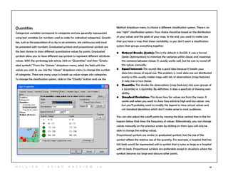 26
Quantities
Categorical variables correspond to categories and are generally represented
using text variables (or numbers used as codes for individual categories). Quanti-
ties, such as the population of a city or air emissions, are continuous and must
be presented with numbers. Graduated symbols and proportional symbols are
the best choices to show different quantitative values for points. Graduated
symbols allow you to have different size symbols to represent different attribute
values. With the symbology tab active, click on “Quantities” and then “Gradu-
ated symbols.” From the “Values:” dropdown menu, select the field with the
values you wish to use. Use the “classes” dropdown menu to change the number
of categories. There are many ways to break up value ranges into categories.
To change the classification system, click on the “Classify” button and use the
Method dropdown menu to choose a different classification system. There is no
one “right” classification system. Your choice should be based on the distribution
of your values and the goals of your map. In the end, you want to make sure
that you have a map that shows variability, so you don’t want a classification
system that groups everything together.
•	 Natural Breaks (Jenks): This is the default in ArcGIS. It uses a formal
(Jenks Optimization) to minimize the variance within classes and maximize
the variance between classes. It usually works well, but be sure to round off
the values manually.
•	 Equal Interval: This sounds like a good idea because it breaks your 		
data into classes of equal size. The problem is, most data are not distributed
evenly so this usually makes maps with lots of observations (map features)
in only one or two classes.
•	 Quantile: This divides the observations (map features) into even groups of
4 (quartile) or 5 (quintile). By definition, it does a good job of showing vari-
ability.
•	 Standard Deviation: This shows how far values are from the mean. It
works well when you want to show how extreme high and low values are,
but you’ll probably want to modify the legend to show actual values and
not standard deviations which don’t make sense to most audiences.
You can also adjust the cutoff points by moving the blue vertical lines in the his-
togram below that show the frequency of values. Alternatively, you can change
values manually on the previous screen by clicking on them (you will only be
able to change the ending value).
Proportional symbols are similar to graduated symbols, but the size of the
symbol reflects the relative size of the quantity. For example, a hospital that has
100 beds would be represented with a symbol that is twice as large as a hospital
with 50 beds. Proportional symbols are preferable except in situations where the
symbols become too large and obscure other points.
H i l l ie r | U si n g A r c v ie w 1 0
 