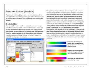 27 3 | M aki n g maps
Symbolizing Polygons (Area Data)
The options for symbolizing polygons (such as census tracts) are basically the
same as the options for symbolizing points, but the attribute data that you have
for polygons will often be different so you will utilize the same options in differ-
ent ways.
Graduated Color
You can use different colors—or different shades of the same color—to repre-
sent different continuous variables (such as household income or median age)
to create choropleth maps. From “Layer Properties,” click on the symbology
tab. On the left side of the screen, click on “Quantities” and “Graduated Color.”
Choose the field with the values you wish to use. Use the “Classes” dropdown
menu and the options in “Classify” to change the number of categories or
method for breaking values into categories.
Choropleth maps are generally better at representing rates (such as percent
registered voters) rather than counts (such as total voters). You can transform
count data into rate data using the “Normalization” dropdown menu in the
“graduate color” option. In order to use this appropriately, you will need to
select the variable from your attribute table that serves as an appropriate
denominator. For example, in order to show the percent of households receiv-
ing public assistance, normalize the total number of households receiving public
assistance by the total number of households. Do not use the “<PERCENT OF
TOTAL>” option to create a rate (this will use a denominator based on the total
number of map features, not a true denominator for your variable).
Graduated color works best when you use the same shade of a single color, with
lighter shades representing lower values and darker shades representing higher
values, or intuitive color schemes such as yellow to orange to red or yellow to
green to blue. But keep in mind that it may be impossible to distinguish between
more than four or five shades of the same color, depending upon the quality of
your printer.
Color ramps like these show an
intuitive ramp from low (light) to
high (dark). Use these to represent
continuous values.
Diverging color ramps like these
work well when you need to show
above and below a mean (std).
Color ramps like these don’t have
an intuitive high or low.
 