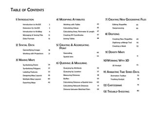 Table of Contents
1| Introduction
	 Introduction to ArcGIS
	 Extensions for ArcGIS
	 Introduction to ArcMap
	 Managing & Saving Files
	 Data Formats
2| Spatial Data
	 Georectifying Images
	Working with Projections
3| Making Maps
	 Symbolizing Points
	 Symbolizing Polygons
	Labeling Features
	 Designing Map Layouts
	 Multiple-Map Layouts
	 Exporting Maps
4| Modifying Attributes
	 Working with Tables
	Calculating Values
	Calculating Area, Perimeter & Length
	Creating XY Coordinates
	 Joining Tables
	
5| Creating & Aggregating 		 	
Point
	 Geocoding
	 Spatial Joins
	
6| Querying & Measuring
	 Querying by Attribute
	 Querying by Location
	 Measuring Distances
	 Buffers
	Calculating Distance w/Spatial Joins
	Calculating Network Distances
	 Distance between Matched Pairs
7| Creating New Geographic Files
	 Editing Shapefiles
	 Geoprocessing
8| Digitizing
	 Creating New Shapefiles
	 Digitizing w/Merge Tool		
	Creating a Mask
9| Density Maps
2
3
4
12
15
18
21
24
27
32
36
40
42
43
45
47
47
48
49
53
56
57
58
59
60
61
64
65
66
69
70
70
71
10|Working With 3D	
	 3D Analyst	
11| Animating Time Series Data
	 Animation Toolbar		
	 Tracking Analyst		
12| Cartograms
13| Trouble-Shooting
	
73
76
78
79
80
 