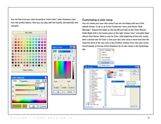 28
You can fine tune your colors by going to “more colors” when choosing a color
from the symbol selector. Here you can play with the hue(H), saturation(S), and
value(V).
Customizing a color ramp
You can create your own color ramp if you are not happy with any of the
default choices. To do so, go to the “Customize” menu and choose “Style
Manager.” Expand the folder on the top left and click on the “Color Ramps”
folder Right click in the empty space on the right, choose “new,” and select Algo-
rithmic Color Ramp. Select a color for Color 1 (the beginning of the color ramp),
then a second color for Color 2. Give your new color ramp a name and close the
Type the name of the new color in the Contents window. Your new color ramps
should appear at the top of the dropdown list of color ramps in the Symbology
tab.
3
H i l l ie r | U si n g A r c v ie w 1 0
 