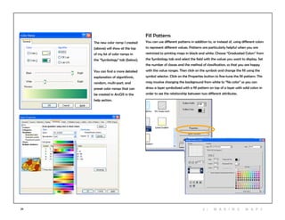 29
The new color ramp I created
(above) will show at the top
of my list of color ramps in
the “Symbology” tab (below).
You can find a more detailed
explanation of algorithmic,
random, multi-part, and
preset color ramps that can
be created in ArcGIS in the
help section.
Fill Patterns
You can use different patterns in addition to, or instead of, using different colors
to represent different values. Patterns are particularly helpful when you are
restricted to printing maps in black and white. Choose “Graduated Colors” from
the Symbology tab and select the field with the values you want to display. Set
the number of classes and the method of classification, so that you are happy
with the value ranges. Then click on the symbols and change the fill using the
symbol selector. Click on the Properties button to fine-tune the fill pattern. This
may involve changing the background from white to “No color” so you can
draw a layer symbolized with a fill pattern on top of a layer with solid colors in
order to see the relationship between two different attributes.
3 | M aki n g maps
 