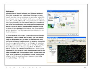30
Dot Density
Dot density maps use randomly placed dots within polygons to represent dif-
ferent values for aggregate data. They provide an alternative to choropleth
maps for count data. If you use this option, be sure to remember—and carefully
communicate on your map—that the points do not represent precise locations,
as they do in a point layer. Failing to do so may generate confusion and concern
about data confidentiality. One major limitation of this type of map is that the
dots may be distributed across parts of the polygon that don’t make sense. For
example, if you use dot density to show the number of foreign-born in a map
of counties, the dots might appear in non-residential areas. You can avoid this
problem by selecting a “mask” (such as parks and industrial areas) where dots
should not be placed.
To create a dot density map, open the Layer Properties and make the Symbol-
ogy tab active. Click on “Quantities” and “dot density.” From “Field Selection,”
choose the field you wish to use as the basis for the map. Counts (such as the
total number of households on public assistance) are appropriate for dot density
maps, but averages, medians, and rates are not. Choose your dot size, or keep
the default (which is advisable, at least to start). The “Min,” “Mean,” and “Max”
boxes will give you a preview of how your map will look. The “Dot Value”
indicates how many units each dot represents. Change this as needed to create
dot densities that have enough dots to show variation but not so many that they
are all on top of each other. You can change the color of the dot by clicking on it
under “Symbol” in the top right part of the screen. Checking “maintain density”
will ensure that the dot density looks the same as you zoom in and out (by
making the dots bigger and smaller).
H i l l ie r | U si n g A r c v ie w 1 0
 