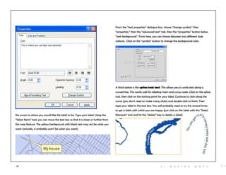 33
the cursor to where you would like the label to be. Type your label. Using the
“Select Items” tool, you can move the text box so that it is closer or further from
the map feature. The yellow background with black text may not be what you
want (actually, it probably won’t be what you want).
From the “text properties” dialogue box, choose “change symbol,” then
“properties,” then the “advanced text” tab, then the “properties” button below
“text background”. From here, you can choose between two different style
callouts. Click on the “symbol” button to change the background color.
A third option is the spline text tool. This allows you to write text along a
curved line. This works well for labeling rivers and curvy roads. Click on the spline
tool, then click on the starting point for your label. Continue to click along the
curve (you don’t need to make many clicks) and double click to finish. Then
type your label in the text box. You will probably need to try this several times
to get a label with which you are happy (just click on the label with the “Select
Elements” tool and hit the “delete” key to delete a label).
H i3 | M aki n g maps
 