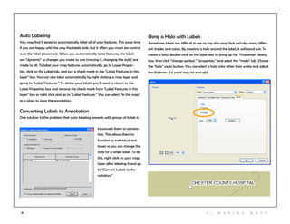 35
Auto Labeling
You may find it easier to automatically label all of your features. This saves time
if you are happy with the way the labels look, but it offers you much less control
over the label placement. When you automatically label features, the labels
are “dynamic” so changes you make to one (moving it, changing the style) are
made to all. To label your map features automatically, go to Layer Proper-
ties, click on the Label tab, and put a check mark in the “Label Features in this
layer” box. You can also label automatically by right clicking a map layer and
going to “Label Features.” To delete your labels, you’ll need to return to the
Label Properties box and remove the check mark from “Label Features in this
layer” box or right click and go to “Label Features.” You can select “In the map”
as a place to store the annotation.
Converting Labels to Annotation
One solution to the problem that auto labeling presents with groups of labels is
to convert them to annota-
tion. This allows them to
function as individual text
boxes so you can change the
style for a single label. To do
this, right click on your map
layer after labeling it and go
to “Convert Labels to An-
notation.”
Using a Halo with Labels
Sometimes labels are difficult to see on top of a map that includes many differ-
ent shades and colors. By creating a halo around the label, it will stand out. To
create a halo, double-click on the label text to bring up the “Properties” dialog
box, then click “change symbol,” “properties,” and select the “mask” tab. Choose
the “halo” radio button. You can select a halo color other than white and adjust
the thickness (1.5 point may be enough).
3 | M aki n g maps
 