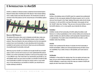 2
ArcGIS is a collection of software products created by Environmental Systems
Research Institute (Esri)--the Microsoft of GIS software--that includes desktop,
server, mobile, hosted, and online GIS products. This introduction provides an
overview of all of the products, but this manual focuses on the desktop applica-
tions, only.
1| Introduction to arcgis
ArcView
ArcView is the desktop version of ArcGIS meant for a general (non-professional)
audience. It is the most popular desktop GIS software program, but it is not the
only one. Even though it is the “baby” desktop GIS product within the Esri family
of products, it is still over-kill for most basic GIS projects. Some people will call
this “ArcGIS” rather than “ArcView.” They are one in the same; ArcView is part of
the ArcGIS collection, so it is a more specific way to describe the software.
ArcEditor
ArcEditor includes all the functionality of ArcGIS, adding the ability to edit
features in a multiuser geodatabase so that multiuser editing and versioning are
possible. ArcEditor also adds the ability to edit topologically integrated features
in a geodatabase. The student version of ArcGIS that Esri provides is usually
ArcEditor rather than ArcView.
ArcInfo
ArcInfo is Esri’s professional GIS software. It includes all of the functionality in
ArcGIS and ArcEditor, adding some advanced geoprocessing and data conver-
sion capabilities. If you make a living as a GIS specialist, you’ll want access to
ArcInfo.
ArcReader
ArcReader is a free product for viewing maps. You can explore and query map
layers, but you cannot change symbology or create new data like you can in
ArcGIS. ArcReader is a good way to share the maps you created in ArcGIS with
people who don’t have access to the software.
Desktop GIS Products
The desktop GIS products allow users to integrate and edit data, create new
map layers, and author maps. ArcGIS desktop includes a series of scaleable
products. They are all based on the same architecture, but the more expensive
products have more functionality. A matrix describing what functionality is
available for each product can be found at http://www.esri.com/library/bro-
chures/pdfs/arcgis10-functionality-matrix.pdf.
With the jump from ArcGIS 3.2 to ArcGIS 8, Esri brought ArcGIS into its ArcGIS
system so that it uses the same structure as its more sophisticated GIS products.
ArcGIS 3.x has similar functionality to ArcGIS 8, 9 and 10, but the products work
in very different ways. That means that if you learned GIS using ArcGIS 3.x, you
will probably need to do some work to be able to use ArcGIS 10. ArcGIS 10 adds
some functionality to ArcGIS 9, but those two versions work in a very similar
way, so if you learned how to use ArcGIS 8 or ArcGIS 9, you should have no
trouble switching to ArcGIS 10.
Map made by Shimrit Keddem
H i l l ie r | U si n g A r c v ie w 1 0
 
