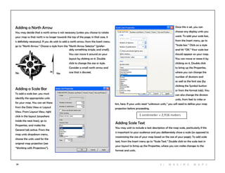 39
Adding a North Arrow
You may decide that a north arrow is not necessary (unless you choose to rotate
your map so that north is no longer towards the top of the page; in that case, it
is definitely necessary). If you do wish to add a north arrow, from the Insert menu
go to “North Arrow.” Choose a style from the “North Arrow Selector” (prefer-
Adding a Scale Bar
To add a scale bar, you must
identify the appropriate units
for your map. You can set these
from the Data View or Layout
View. From Layout View, right
click in the layout (anywhere
inside the neat lines), go to
Properties, and make the
General tab active. From the
map units dropdown menu,
choose the units used for the
original map projection (see
“Working with Projections”).
Adding Scale Text
You may wish to include a text description of the map scale, particularly if this
is important to your audience and you deliberately chose a scale (as opposed to
maximizing the size of your map based on the size of your page). To add scale
text, from the Insert menu go to “Scale Text.” Double click on the scale text in
your layout to bring up the Properties, where you can make changes to the
format and units.
Once this is set, you can
choose any display units you
want. To add your scale bar,
from the Insert menu, go to
“Scale bar.” Click on a style
and hit “OK.” Your scale bar
should appear on your map.
You can move or resize it by
clicking on it. Double click
to bring up the Properties,
where you can change the
number of divisions and
as well as the font size (by
clicking the Symbol button
or from the format tab). You
can also change the division
units, from feet to miles or
km, here. If your units read “unknown units,” you will need to define your map
projection before proceeding.
YesNo
ably something simple, and small).
You can move it around on your
layout by clicking on it. Double
click to change the size or style.
Consider a small north arrow and
one that is discreet.
3 | M aki n g maps
 