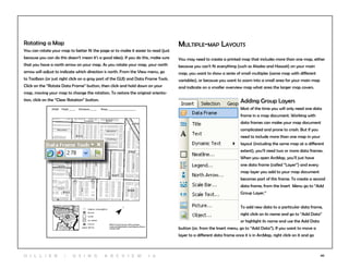 40
Multiple-map Layouts
You may need to create a printed map that includes more than one map, either
because you can’t fit everything (such as Alaska and Hawaii) on your main
map, you want to show a series of small multiples (same map with different
variables), or because you want to zoom into a small area for your main map
and indicate on a smaller overview map what area the larger map covers.
Adding Group Layers
Most of the time you will only need one data
frame in a map document. Working with
data frames can make your map document
complicated and prone to crash. But if you
need to include more than one map in your
layout (including the same map at a different
extent), you’ll need two or more data frames.
When you open ArcMap, you’ll just have
one data frame (called “Layer”) and every
map layer you add to your map document
becomes part of this frame. To create a second
data frame, from the Insert Menu go to “Add
Group Layer.”
To add new data to a particular data frame,
right click on its name and go to “Add Data”
or highlight its name and use the Add Data
button (or, from the Insert menu, go to “Add Data”). If you want to move a
layer to a different data frame once it is in ArcMap, right click on it and go
Rotating a Map
You can rotate your map to better fit the page or to make it easier to read (just
because you can do this doesn’t mean it’s a good idea). If you do this, make sure
that you have a north arrow on your map. As you rotate your map, your north
arrow will adjust to indicate which direction is north. From the View menu, go
to Toolbars (or just right click on a gray part of the GUI) and Data Frame Tools.
Click on the “Rotate Data Frame” button, then click and hold down on your
map, moving your map to change the rotation. To restore the original orienta-
tion, click on the “Clear Rotation” button.
H i l l ie r | U si n g A r c v ie w 1 0
 