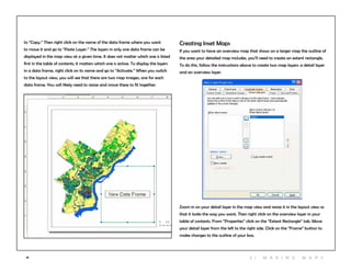 41
Creating Inset Maps
If you want to have an overview map that shows on a larger map the outline of
the area your detailed map includes, you’ll need to create an extent rectangle.
To do this, follow the instructions above to create two map layers: a detail layer
and an overview layer.
Zoom in on your detail layer in the map view and resize it in the layout view so
that it looks the way you want. Then right click on the overview layer in your
table of contents. From “Properties” click on the “Extent Rectangle” tab. Move
your detail layer from the left to the right side. Click on the “Frame” button to
make changes to the outline of your box.
to “Copy.” Then right click on the name of the data frame where you want
to move it and go to “Paste Layer.” The layers in only one data frame can be
displayed in the map view at a given time. It does not matter which one is listed
first in the table of contents; it matters which one is active. To display the layers
in a data frame, right click on its name and go to “Activate.” When you switch
to the layout view, you will see that there are two map images, one for each
data frame. You will likely need to resize and move these to fit together.
3 | M aki n g maps
 