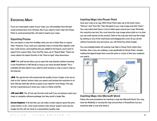 42
Exporting Maps
If you just need paper copies of your maps, you will probably have the best
results printing them from ArcView. But if you need to insert maps into Power
Point or word processing files, will need to export your maps.
Exporting Process
You can export a map from ArcMap when you are in Data View or Layout
View. However, if you want your exported map to include titles, legends, scale
bars, north arrows, and anything else you added to the layout, you’ll want to
export from Layout View. From the File menu, go to “Export Map.” There are
many options for export formats in the “Save as type” drop downmenu.
.PDF: The .pdf format allows you to open the map directly (without inserting
it into PowerPoint or MS Word) as long as you have Acrobat Reader. This is
probably the best option if you need to send someone a map or post a map on
the Internet.
.JPG: The .jpg format will compromise the quality of your image, so be sure to
click on the “options’ button when you export and increase the resolution to at
least 200 dpi (300 dpi will be as good as you need for most things). The .jpg
format is good because it stores your map in a fairly small file.
.TIF and .EPS: The .tif and .eps formats work well if you are going to open your
maps in a graphics software package, but they result in larger files.
Screen Capture: If all else fails, you can take a screen capture (push the print
screen button or alt + print screen buttons, then choose “paste”) and crop the
image, but this will not result in a presentation-quality map.
Inserting Maps into Power Point
Save your map as an .jpg. With Power Point open, go to the Insert menu,
“Picture,” and “from file,” then Navigate to you map image and click “Insert.”
You may notice that there is a lot of white space around your map. Eliminate
this using the crop tool. You must have the map image active (click on it so that
you see small squares at the corners). Click on the crop tool and crop the image
by clicking on one of the small boxes and dragging the cursor (if you do this
without having the crop tool active, you will shrink the whole image).
You are probably better off creating map titles in Power Point rather than
ArcView. Also, if you are making a map specifically for Power Point, consider
making the legend larger than usual (14 points or more) so that your audience
can read it.
Inserting Maps into Microsoft Word
Follow the same procedures for inserting a map into Microsoft Word. You may
have less flexibility in moving the map around than in PowerPoint, but you
should be able to crop and resize it.
H i l l ie r | U si n g A r c v ie w 1 0
 
