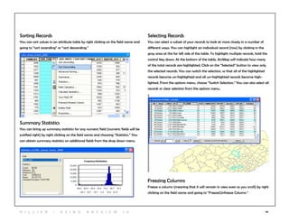 44
Sorting Records
You can sort values in an attribute table by right clicking on the field name and
going to “sort ascending” or “sort descending.”
Freezing Columns
Freeze a column (meaning that it will remain in view even as you scroll) by right
clicking on the field name and going to “Freeze/Unfreeze Column.”
Summary Statistics
You can bring up summary statistics for any numeric field (numeric fields will be
justified right) by right clicking on the field name and choosing “Statistics.” You
can obtain summary statistics on additional fields from the drop down menu.
Selecting Records
You can select a subset of your records to look at more closely in a number of
different ways. You can highlight an individual record (row) by clicking in the
gray area at the far left side of the table. To highlight multiple records, hold the
control key down. At the bottom of the table, ArcMap will indicate how many
of the total records are highlighted. Click on the “Selected” button to view only
the selected records. You can switch the selection, so that all of the highlighted
records become un-highlighted and all un-highlighted records become high-
lighted. From the options menu, choose “Switch Selection.” You can also select all
records or clear selection from the options menu.
H i l l ie r | U si n g A r c v ie w 1 0
 