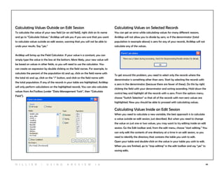 46
Calculating Values Outside an Edit Session
To calculate the value of your new field (or an old field), right click on its name
and go to “Calculate Values.” ArcMap will ask you if you are sure that you want
to calculate values outside an edit session, warning that you will not be able to
undo your results. Say “yes.”
ArcMap will bring up the Field Calculator. If your value is a constant, you can
simply type the value in the box at the bottom. More likely, your new value will
be based on values in other fields, so you will need to use the calculator. You
can create an expression by double clicking on the field names. For example, to
calculate the percent of the population 65 and up, click on the field name with
the total 65 and up, click on the “/” button, and click on the field name with
the total population. If any of the records in your table are highlighted, ArcMap
will only perform calculations on the highlighted records. You can also calculate
values from ArcToolbox (under “Data Management Tools”, then “Calculate
Field”).
Calculating Values on Selected Records
You can get an error while calculating values for many different reasons.
ArcMap will not allow you to divide by zero, so if the denominator (total
population in example above) is zero for any of your records, ArcMap will not
calculate any of the values.
To get around this problem, you need to select only the records where the
denominator is something other than zero. Start by selecting the records with
a zero in the denominator (because there are fewer of these). Do this by right
clicking the field with your denominator and sorting ascending. Hold down the
control key and highlight all the records with a zero. From the options menu,
choose “Switch Selection” so that all of the records with non-zero values are
highlighted. Now you should be able to proceed with calculating values.
Calculating Values Inside an Edit Session
When you need to calculate a new variable, the best approach is to calculate
a value outside an edit session, just described. But when you need to change
the value on just one or two values, you may want to try editing inside an edit
session. Go the Edit toolbar and, from the edit menu, choose “start editing.” You
can only edit the contents of one directory at a time in an edit session, so you
need to identify the directory that contains the table you wish to edit.
Open your table and double-click on the value in your table you wish to edit.
When you are finished, go to “stop editing” in the edit toolbar and say “yes” to
saving edits.
H i l l ie r | U si n g A r c v ie w 1 0
 