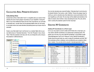 47
Calculating Area, Perimeter & Length
Calculating Area
Usually there will be a field called “area” in a shapefile when you receive it that
indicates the area of each polygon map feature. If your shapefile is missing this
field or if you have edited the shape and size of the map features, you will need
to calculate area, yourself. Area can be especially helpful when you are trying
to normalize values and create densities (calculating persons per square mile, for
example).
Create a new field called “area” and format it as a double. Right click on your
new field and go to “Calculate Geometry.” From the “Property” menu, choose
“Area.” Note the projection and map units. You can change the units as long as
the projection is defined (known).
You can also calculate area using ArcToolbox. “Calculate Area” can be found in
the Spatial Statistics Tools section, under “Utilities.” Choose the polygon layer for
which you want to calculate area, then determine a name and location for the
new shapefile you will create. The new layer will be added automatically to the
table of contents when ArcView is done calculating the area. The units will be
what is used by the projection system for that map layer.
Creating XY Coordinates
Adding XY Coordinates to a Point Layer
Just as you may need to convert a table with XY data into a map layer, you
may need to add XY coordinates to an existing layer containing points. The
easiest way to do this is by using “Add XY Coordinates” in ArcToolbox (under
“Data Management Tools” go to “Features” to fine “Add XY Coordinates”).
Simply choose the point layer you want to assign XY coordinates and click “OK.”
The coordinates will be in whatever units are defined by your projection (often
feet or meters). You can also do this using the “calculate geometry” option.
4 | M O D I F Y ING A T T RI B U T ES
 