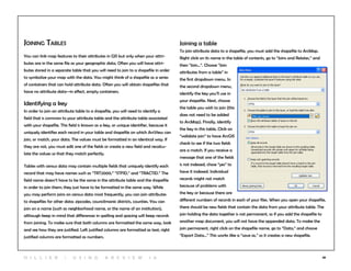 48
Joining Tables
You can link map features to their attributes in GIS but only when your attri-
butes are in the same file as your geographic data. Often you will have attri-
butes stored in a separate table that you will need to join to a shapefile in order
to symbolize your map with the data. You might think of a shapefile as a series
of containers that can hold attribute data. Often you will obtain shapefiles that
have no attribute data—in effect, empty containers.
Identifying a key
In order to join an attribute table to a shapefile, you will need to identify a
field that is common to your attribute table and the attribute table associated
with your shapefile. This field is known as a key, or unique identifier, because it
uniquely identifies each record in your table and shapefile on which ArcView can
join, or match, your data. The values must be formatted in an identical way. If
they are not, you must edit one of the fields or create a new field and recalcu-
late the values so that they match perfectly.
Tables with census data may contain multiple fields that uniquely identify each
record that may have names such as “TRT2000,” “STFID,” and “TRACTID.” The
field name doesn’t have to be the same in the attribute table and the shapefile
in order to join them; they just have to be formatted in the same way. While
you may perform joins on census data most frequently, you can join attributes
to shapefiles for other data: zipcodes, councilmanic districts, counties. You can
join on a name (such as neighborhood name, or the name of an institution),
although keep in mind that differences in spelling and spacing will keep records
from joining. To make sure that both columns are formatted the same way, look
and see how they are justified. Left justified columns are formatted as text; right
justified columns are formatted as numbers.
Joining a table
To join attribute data to a shapefile, you must add the shapefile to ArcMap.
Right click on its name in the table of contents, go to “Joins and Relates,” and
then “Join…”. Choose “Join
attributes from a table” in
the first dropdown menu. In
the second dropdown menu,
identify the key you’ll use in
your shapefile. Next, choose
the table you wish to join (this
does not need to be added
to ArcMap). Finally, identify
the key in this table. Click on
“validate join” to have ArcGIS
check to see if the two fields
are a match. If you receive a
message that one of the fields
is not indexed, chose “yes” to
have it indexed. Individual
records might not match
because of problems with
the key or because there are
different numbers of records in each of your files. When you open your shapefile,
there should be new fields that contain the data from your attribute table. The
join holding the data together is not permanent, so if you add the shapefile to
another map document, you will not have the appended data. To make the
join permanent, right click on the shapefile name, go to “Data,” and choose
“Export Data…” This works like a “save as,” so it creates a new shapefile.
H i l l ie r | U si n g A r c v ie w 1 0
 