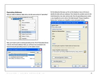 50
Geocoding Addresses
Add your table of addresses. Right click on the file name and go to “geocoding.”
Next, you’ll need to pick an existing geocoding service. The US Geocoding Service
is fine for all US street addresses. Note: you will have to be connected to the
Internet during the geocoding process to use this address locator.
On the dialog box that pops up, first use the dropdown menu at the top to
identify the table with your addresses. Then indicate the variable names for the
street/intersection, city, state, and zip code. Since the geocoding process creates
a new shapefile, be sure to click on the folder beneath “Output shapefile or
feature class” and give your shapefile a name and proper location.
H i l l ie r | U si n g A r c v ie w 1 0
 