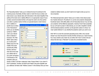 51
The “Geocoding Options” allow you to indicate the level of sensitivity for the
matching process. Essentially, ArcView needs to match the house numbers and
street names in your tabular data with information in the streets shapefile. If the
spelling of the street name is slightly different or an appropriate range of house
numbers cannot be located, ArcView will assign the match a less than perfect
score (100 is a perfect match). ArcView can geocode based on street intersec-
tions in addition to
specific house numbers.
In the “Intersections”
section you can identify
symbols (or “AND”)
used in your tabular
data to indicate in-
tersections. The “Side
Offset” option allows
you to place points
slightly away from the
middle of the street
centerline file. While
ArcView will know
what side of the street
your address falls on,
your points will appear
to fall directly on the
centerline unless you
specify an offset. 15-20 feet is adequate. Under “Output Fields,” if you check “X
and Y coordinates,” ArcView will add X and Y fields to the point shapefile with
your addresses. be listed under “Address Locators” in the Catalog. Once you have
created an address locator, you don’t need to do it again (unless you go to a
new computer).
The “Advanced geometric options” allows you to make a choice about projec-
tion (“spatial reference”). The default is to use the same projection (Geographic
Coordinate System: GCS_WGS_1984) as the US Geocoding Service. If you do that,
your projection will be defied (as geographic, meaning it hasn’t been projected)
but you will need to project it. Alternatively, you can add a shapefile to ArcGIS
with the desired projection and then use the geometric options to choose “use
map’s spatial reference” or you identify the projection system you want to use.
Click “OK” to to start the automatic geocoding process. After a few seconds
(longer if you have thousands of records), ArcView will give you a report showing
how many matches were made. You can either click “close” to look at the ad-
dresses that did map or “Rematch” to review the unmateched records.
5 | C r e at i n g & a g g r e g at i n g p o i n t l ay e r s
 