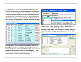 52
If you click “Done,” you can open the attribute table for the shapefile created
through the geocoding process, you will see that several fields have been added
to your original address table. The “Status” field indicates whether the record
was matched (M) or left unmatched (U). The “Score” field indicates how closely
the record matched the street centerline file. The “Side” field indicates on which
side of the street the address was matched. The “Arc_Street” field is the address
used in the match. This will be the same as the original address unless you edited
it during the “Interactive Review.”
If you click “Rematch,” you will be able to review the detailed results from the
geocoding process, including which addresses were matched, tied (more than
one location on the street centerline file matched the address), or left unmatched
because there were no candidate locations with an acceptable score. It is best
to review both the unmatched and the tied addresses. From the “Show results”
dropdown, chooose “Unmatched Addresses” to get started.
Highlight a record. To make changes (such as correct a spelling mistake or to
change the house number), click in the “Street or Intersection” box. Once you
have made a change, click the “Enter” button on your keyboard. Candidate ad-
dresses should appear on the right. Highlight the best one and click the “Match”
button.
H i l l ie r | U si n g A r c v ie w 1 0
 