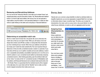 53
Reviewing and Rematching Addresses
You can resume the “Interactive Review” even after you’ve clicked “done” and
stopped geocoding using the Geocoding Toolbar. The “Review/Rematch Address”
button is on the far right side (mailbox with arrows). You can also geocode a
single address using the toolbar or start geocoding addresses in a table (an alter-
native to right-clicking on the table name and going to “Geocode Addresses.”
Determining an acceptable match rate
Aim for a match rate of at least 90 or 95 percent. Be sure to write down the
match rate so that you can report it later. Often you will receive a list of ad-
dresses that contains some PO Box numbers or missing data that will prevent
you from matching all your records. Other times your addresses will look fine
but simply won’t match the street centerline file. The most important thing to
determine is if the error (the unmatched records) is random or systematic. If you
have done all that you can to gather complete and accurate addresses, random
error is acceptable and probably unavoidable. Systematic error is not. Be sure to
check for patterns in your unmatched records (either by interactively reviewing
unmatched records or, after finishing geocoding, open the attribute table and
sort by “status” to review all the “U,” unmatched records). In Philadelphia, look
for problems with Roosevelt Boulevard and numbered streets (particularly 2nd
– 9th Street). There is no guarantee that the matched records will be mapped
in the right place. Do a spot check with the “Identify” tool to make sure that
records mapped somewhere that makes sense to you.
Spatial Joins
Tabular joins use a common unique identifier to attach an attribute table to a
shapefile. Spatial joins use common geography to append fields from one layer,
or information about a layer, to another layer. This allows you to assign the
characteristics of an area—such as a census tract or city council district—to indi-
vidual houses, individuals, or events as well as to aggregate points by areas.
Assigning Area
Characteristics to
Points
Using a spatial join,
you can determine into
what area/polygon a
point falls. For example,
you might need to de-
termine in what council
district each public
school falls in.
You must have a point
theme and a polygon
theme in ArcMap in
order to do this. Right
click on the point
theme, go to “Joins
and Relates…,” and
choose “Join.” In the first
5 | C r e at i n g & a g g r e g at i n g p o i n t l ay e r s
 