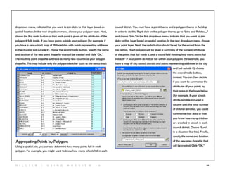 54
Aggregating Points by Polygons
Using a spatial join, you can also determine how many points fall in each
polygon. For example, you might want to know how many schools fall in each
council district. You must have a point theme and a polygon theme in ArcMap
in order to do this. Right click on the polygon theme, go to “Joins and Relates…,”
and choose “Join.” In the first dropdown menu, indicate that you want to join
data to that layer based on spatial location. In the next dropdown menu, choose
your point layer. Next, the radio button should be set for the second from the
top option, “Each polygon will be given a summary of the numeric attributes
of the points that fall inside it, and a count field showing how many points fall
inside it.” If your points do not all fall within your polygons (for example, you
have a map of city council districts and points representing addresses in the city
and just outside it), choose
the second radio button,
instead. You can then decide
if you want to summarize the
attributes of your points by
their areas in the boxes below
(for example, if your schools
attribute table included a
column with the total number
of children enrolled, you could
summarize that data so that
you know how many children
are enrolled in schools in each
council district. Choose “Sum”
in a situation like this). Finally,
specify the name and location
of the new area shapefile that
will be created. Click “OK.”
dropdown menu, indicate that you want to join data to that layer based on
spatial location. In the next dropdown menu, choose your polygon layer. Next,
choose the first radio button so that each point is given all the attributes of the
polygon it falls inside. If you have points outside your polygon (for example, if
you have a census tract map of Philadelphia with points representing addresses
in the city and just outside it), choose the second radio button. Specify the name
and location of the new point shapefile that will be created and click “OK.”
The resulting point shapefile will have as many new columns as your polygon
shapefile. This may include only the polygon identifier (such as the census tract
H i l l ie r | U si n g A r c v ie w 1 0
 