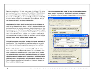 55
From the first dropdown menu, choose “join data from another layer based on
spatial location.” Then choose the library shapefile as the basis for the spatial
join. Notice that ArcView will recognize that you are joining Points to Points.
If you did not check any of the boxes to summarize the attributes of the points,
your new shapefile will have only one new field called “count.” This will indicate
how many points fall into each polygon. You will probably want to change
the name to something that you will remember (by creating a new field called
“SchoolCount,” for example, and calculating it as equal to “Count”). Now you
can use this count value as the basis of a thematic map.
Depending upon the type of file you start with (right click on), the spatial join
dialog box will give you different options. If you use a spatial join between two
point shapefiles, you can calculate the distance between the points in one file to
the closest point in the other file. For example, if you have a shapefile for public
schools and for libraries, you can determine which public library is closest to each
school and how far that school is. Add both point shapefiles to ArcMap. Right
click on the shapefile to which you want to join information (so in this example,
the public schools), choose “Joins and Relates” and then “Joins...” 	
From the first dropdown menu, choose “join data from another layer based on
spatial location.” Then choose the library shapefile as the basis for the spatial
join. Notice that ArcView will recognize that ou are joining Points to Points.
The first radio button allows you to summarize the attribute for the points
closest to each point in your first shapefile and gives you a count of how many
points from the second shapefile are closest to each point in the first shapefile.
The second radio button (more helpful for our example) allows you to identify
the point in the second shapefile (library) that is closest to each point in the first
shapefile (schools) as well as a distance field indicating how far apart they are.
Notice in the table below that the Andoraa library is the closest library to the
Shawmont School 4328 feet away).
5 | C r e at i n g & a g g r e g at i n g p o i n t l ay e r s
 