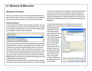 56
6 | Querying & Measuring
Querying by Attribute
With GIS, you can identify a subset of map features based on their attributes or
their location. You may use queries as an intermediary step, as part of getting to
know your data, to create new values, or to answer your research questions.
Select by Attribute
To start a query, from the Selection menu go to “Select by Attributes.” Your first
choice is what layer in your map you wish to query (attribute queries are limited
to a single layer). In the Method drop down menu, you need to decide whether
you are building on a previous query or starting fresh.
From here, the query dialog is similar to the Field Calculator. Build an expression
using the field names and functions, connecting statements with “AND” or “OR”
as necessary. If you want help working through these steps, click on the Query
Wizard button. Click “Verify” to make sure ArcMap likes your expression. You
can import (Load) and save expressions (using the buttons OR using Ctrl + C and
Ctrl + V with a word processing file). Note that if the values you input are text,
rather than numbers, you need to put single quotes around them (for example,
‘BROAD’). When you click “Apply,” the map features that satisfy your query will
be highlighted with a bright blue outline.
To review the selected records, right click on the map layer and go to “Open At-
tribute Table.” Click on the Select button at the bottom to view only the selected
records. You can calculate values on an existing or new field for only the selected
records. You can also look at summary statistics for only the selected records
by right clicking on a column name and going to “Statistics.” By looking at the
statistics for the length field on the selected southbound one-way streets, we can
see that there are 3,462,432 feet (655.7 miles) of southbound one-way streets in
Philadelphia.
To see all of the selected records, from the Selection menu, go to “Zoom to
Selected Records.” You can create a new shapefile that only includes your
selected map features by
right clicking on its name
in the Table of Contents,
going to “Data” and “Export
Data.” Choose the radio
button regarding coordinate
systems (you’ll probably
want the default). Make
sure you have “Selected
Records” chosen in the
Export drop down menu. To
un-select all records, from
the Selection menu choose
“Clear Selected Features.”
You can perform an ad-
ditional query (adding,
removing, or selecting from
this selected group) or close
the query dialog.
H i l l ie r | U si n g A r c v ie w 1 0
 