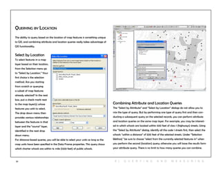 57
Querying by Location
The ability to query based on the location of map features is something unique
to GIS, and combining attribute and location queries really takes advantage of
GIS functionality.
Select by Location
To select features in a map
layer based on their location,
from the Selection menu go
to “Select by Location.” Your
first choice is the selection
method. Are you starting
from scratch or querying
a subset of map features
already selected? In the next
box, put a check mark next
to the map layer(s) whose
features you wish to select.
The drop down menu then
provides various relationships
between the features in that
layer and the “source” layer,
identified in the next drop
down menu.
For distance-based queries, you will be able to select your units as long as the
map units have been specified in the Data Frame properties. This query shows
which charter schools are within ¼ mile (1320 feet) of public schools.
Combining Attribute and Location Queries
The “Select by Attribute” and “Select by Location” dialogs do not allow you to
mix the type of query. But by performing one type of query first and then con-
ducting a subsequent query on the selected records, you can perform attribute
and location queries on the same map layer. For example, you may be interest-
ed in which schools are located within 500 feet of class 1 (highways) streets. Using
the “Select by Attribute” dialog, identify all the code 1 streets first, then select the
schools “within a distance” of 500 feet of the selected streets. Under “Selection
Method,” be sure to choose “select from the currently selected features in” when
you perform the second (location) query; otherwise you will loose the results form
your attribute query. There is no limit to how many queries you can combine.
6 | Q U ER Y ING A N D M E A S U RING
 