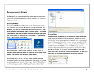4
Introduction to ArcMap
ArcMap is where you create maps and access most of the ArcGIS functionality.
You can add and edit data, query and symbolize map layers, and create map
layouts for printing.
Starting ArcMap
You can launch ArcMap in more than one way. The most common way is to
click on the start menu and go to “All Programs,” then the ArcGIS folder, then
ArcMap 10. If you don’t see ArcGIS in the list of programs, don’t worry, it might
still be intstalled on your computer. Look in c:Program Files for a ArcGIS folder.
Open the ArcGIS folder, then the Desktop 10.0 folder, then the Bin folder inside
that. Double-click on the ArcMap.exe file to start ArcMap. If it’s not there then
ArcGIS is not installed on your computer.
If you want to create a desktop icon for ArcMap (so you don’t have to go
through all of that again), right click on the ArcMap.exe file and choose “create
shortcut.” Then copy and paste the shortcut to your desktop.
When ArcMap opens, it will ask if you want to open an blank map, use a
template, or browse for an existing map document. When you are first creating
a map, you will probably start with a blank map so click “OK.” If the default is
to add an existing project, click on “My Templates” and then “Blank Map.”
Adding Data
Unless you open an ArcView .mxd file that someone else created, you will need
to add data to get started. From the file menu, go to “Add data” or click on
the “Add data” button (yellow square with large black + sign) on the Standard
toolbar. Navigate to the folder where you have your map layers. With ArcGIS
10, you can use the “Add Data” button to access to other options: Add Basemap
and Add Data From ArcGIS Online. From the “Add Basemep” option, you
can import Bing and Google aerial images, street and topo maps, and others.
Through ArcGIS Online, you can import data many additional layers that
include data (such as zip codes with 2010 population estimates). The “Add Data”
option allows you to navigate to a folder and add your own map layers.
H i l l ie r | U si n g A r c v ie w 1 0
 