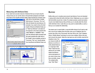 59
Measuring with Attribute Data
If you need more accurate measures of distance than you can get using the
measure tool, you can use the values in the perimeter (polygons) and length
(line) fields of the shapefile attribute tables. Select the features of interest, then
right click on the perimeter or length
field and go to “Summary.” The “sum”
field will indicate the total distance. For
example, if you need to know the total
length of Broad and Market Streets, go
to “Select by Attributes” and select all
line segments in the street centerline file
called “BROAD” or “MARKET.” Then
open the attribute table associated with
the street centerline file, right click on
the “length” column heading, and go to
“Summary.” The “sum” should indicate
how long Broad and Market Streets are.
Buffers
Buffers allow you to visualize zones around map features. If you are interested
in seeing which schools fall within 500 feet of class 1 (highways), you can create a
500 foot buffer around class 1 streets. For analysis purposes, queries by location
may be more helpful because they will allow you to actually select the schools
within 500 feet of class 1 roads. But you may want to create buffers, as well, so
that you can visualize this relationship.
The easiest way to create buffers is using the Buffer Wizard. You’ll need to add
this to one of your toolbars (from the View menu, go to Toolbards, then Cus-
tomize, then click on the “Commands” tab, then click on the “Tools” Category.
Click on “Buffer Wizard” and drag it to one of your toolbars. Click on the new
tool to launch the wizard. Select the map layer you wish to buffer using the first
dropdown menu. You
can choose to buffer all
features or just the cur-
rently selected features
in a map layer. Click
“Next.” Determine the
distance for your buffer
(adjust the distance
units at the bottom). If
you want to have more
than one buffer, choose
“As multiple buffer
rings.” Click “Next.”
6 | Q U ER Y ING A N D M E A S U RING
 