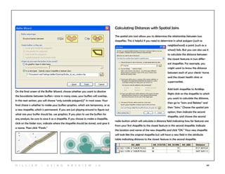 60
On the final screen of the Buffer Wizard, choose whether you want to dissolve
the boundaries between buffers--since in many cases, your buffers will overlap.
In the next section, you will choose “only outside polygon(s)” in most cases. Your
final choice is whether to make your buffers graphics, which are temporary, or as
a new shapefile, which is permanent. If you are just playing around to figure out
what size your buffer should be, use graphics. If you plan to use the buffers for
any analysis, be sure to save it as a shapefile. If you choose to make a shapefile,
click on the folder icon, indicate where the shapefile should be stored, and give it
a name. Then click “Finish.”
Calculating Distances with Spatial Joins
The spatial join tool allows you to determine the relationship between two
shapefiles. This is helpful if you need to determine in what polygon (such as
neighborhood) a point (such as a
school) falls. But you can also use it
to calculate the distance between
the closest features in two differ-
ent shapefiles. For example, you
might want to know the distance
between each of your clients’ home
and the closest health clinic or
supermarket.
Add both shapefiles to ArcMap.
Right click on the shapefile to which
you want to calculate the distance,
then go to “Joins and Relates” and
then “Joins.” Choose the spatial join
option, then indicate the second
shapefile, and choose the second
radio button which will calculate a distance field indicating how far features are
from your first shapefile to the closest feature in this second shapefile. Indicate
the location and name of the new shapefile and click “OK.” Your new shapefile
will look like the original shapefile but will have a new field in the attribute
table indicating distance to the closest feature in the second shapefile.
H i l l ie r | U si n g A r c v ie w 1 0
 