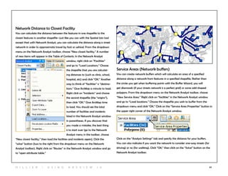 62
Network Distance to Closest Facility
You can calculate the distance between the features in one shapefile to the
closest features in another shapefile--just like you can with the Spatial Join tool
except that with Network Analyst, you can calculate the distance along a street
network in order to approximate travel by foot or vehicel. From the dropdown
menu on the Network Analyst toolbar, choose “New closest facility.” A number
of new items will appear in the Table of Contents. In the Network Analyst
window, right click on “Facilities”
and go to “Load Locations.” Choose
the shapefile that you are calculat-
ing distances to (such as clinic, school,
hospital, etc) and click “OK.” Another
way to think of “facilities” is “destina-
tions.” Give ArcMap a minute to load.
Right click on “Incidents” and choose
the second shapefile (the “origins”),
then click “OK.” Give ArcMap time
to load. You should see the total
number of facilities and incidents
listed in the Network Analyst window
in parentheses. If you discover that
you made a mistake, the best thing
is to start over (go to the Network
Analyst menu in the toolbar, choose
“New closest facility,” then load the facilities and incidents again). Click the
“solve” button (two to the right from the dropdown menu on the Network
Analyst toolbar). Right click on “Routes” in the Network Analyst window and go
to “open attribute table.”
Service Areas (Network buffers)
You can create network buffers which will calculate an area of a specified
distance along a network from features in a specified shapefile. Rather than
the circles you get when buffering points with the Buffer Wizard, you will
get diamonds (if your streets network is a perfect grid) or some odd-shaped
polygons. From the dropdown menu on the Network Analyst toolbar, choose
“New Service Area.” Right click on “facilities” in the Network Analyst window
and go to “Load locations.” Choose the shapefile you wish to buffer from the
dropdown menu and click “OK.” Click on the “Service Area Properties” button in
the upper right corner of the Network Analyst window.
Click on the “Analysis Settings” tab and specify the distance for your buffers.
You can also indicate if you want the network to consider one-way streets (for
driving) or no (for walking). Click “OK,” then click on the “Solve” button on the
Network Analyst toolbar.
H i l l ie r | U si n g A r c v ie w 1 0
 